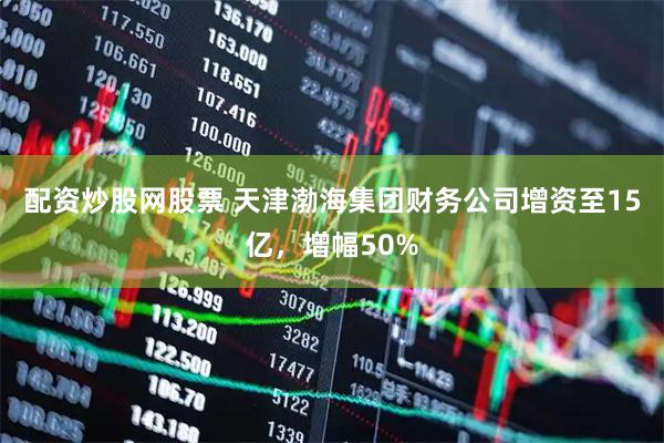 配资炒股网股票 天津渤海集团财务公司增资至15亿，增幅50%