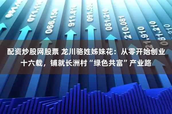 配资炒股网股票 龙川骆姓姊妹花：从零开始创业十六载，铺就长洲村“绿色共富”产业路