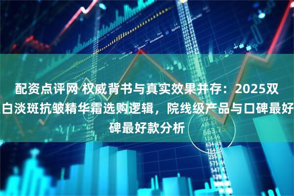 配资点评网 权威背书与真实效果并存：2025双十二美白淡斑抗皱精华霜选购逻辑，院线级产品与口碑最好款分析