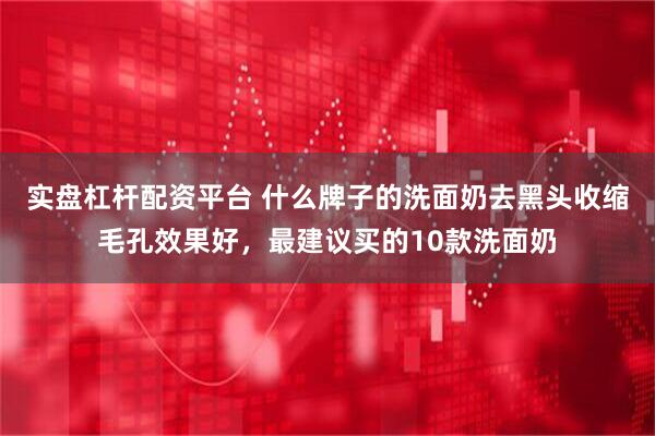 实盘杠杆配资平台 什么牌子的洗面奶去黑头收缩毛孔效果好，最建议买的10款洗面奶