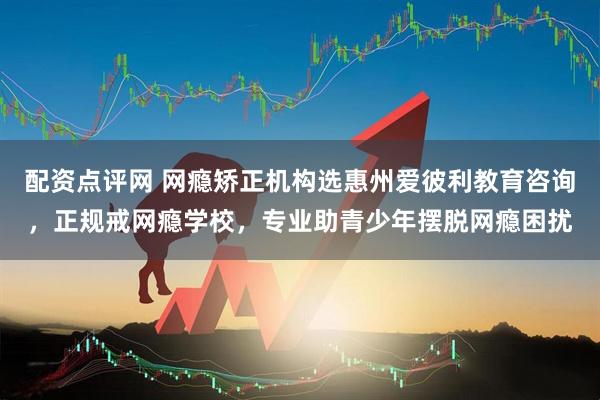配资点评网 网瘾矫正机构选惠州爱彼利教育咨询，正规戒网瘾学校，专业助青少年摆脱网瘾困扰