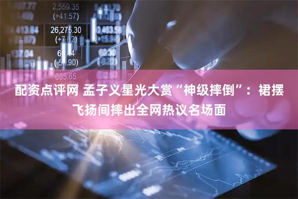 配资点评网 孟子义星光大赏“神级摔倒”：裙摆飞扬间摔出全网热议名场面