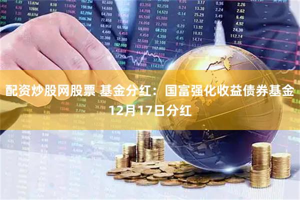 配资炒股网股票 基金分红：国富强化收益债券基金12月17日分红