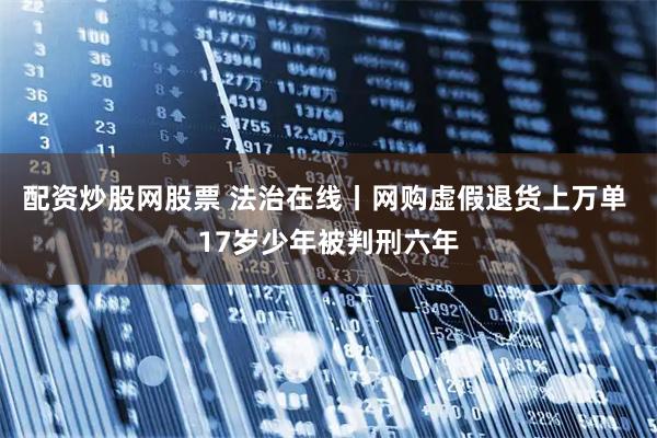 配资炒股网股票 法治在线丨网购虚假退货上万单 17岁少年被判刑六年