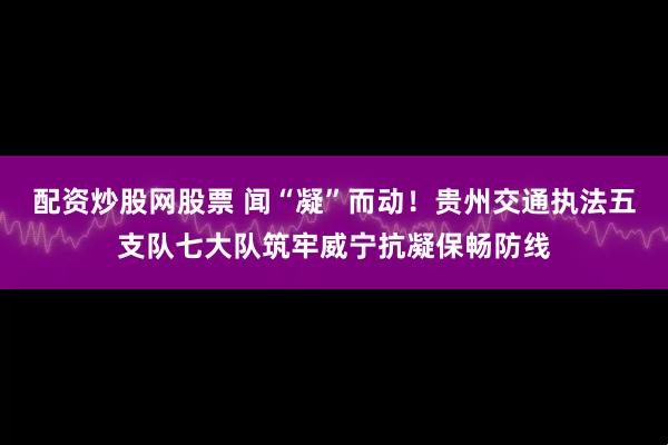 配资炒股网股票 闻“凝”而动！贵州交通执法五支队七大队筑牢威宁抗凝保畅防线