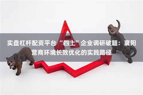 实盘杠杆配资平台 “四上”企业调研破题：襄阳营商环境长效优化的实践路径