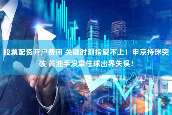 股票配资开户费用 关键时刻指望不上！申京持球突破 黄油手没拿住球出界失误！
