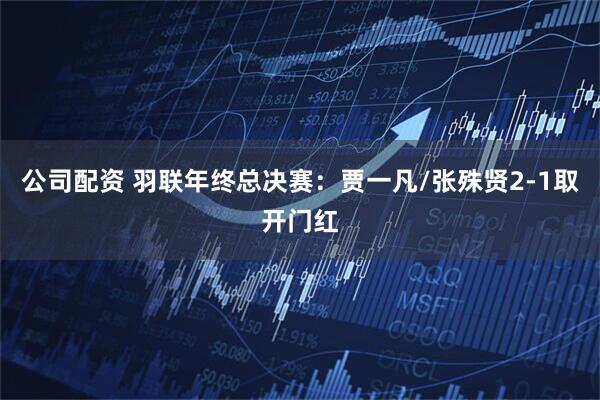 公司配资 羽联年终总决赛：贾一凡/张殊贤2-1取开门红