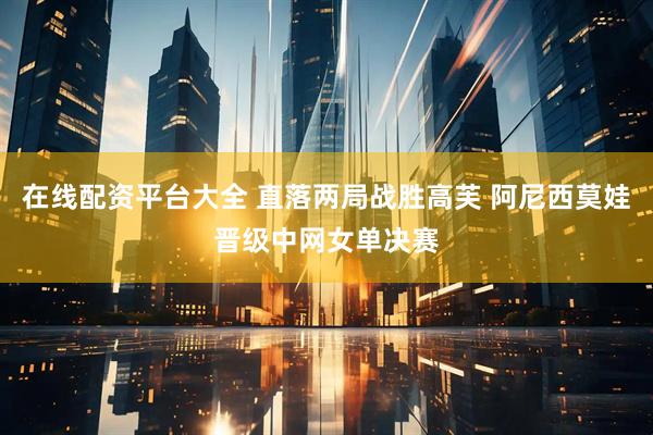 在线配资平台大全 直落两局战胜高芙 阿尼西莫娃晋级中网女单决赛