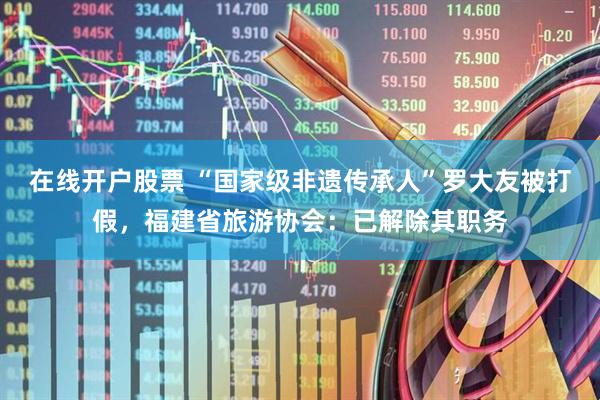 在线开户股票 “国家级非遗传承人”罗大友被打假，福建省旅游协会：已解除其职务