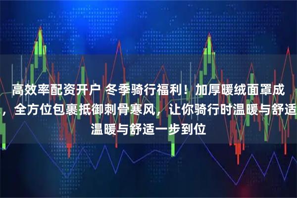 高效率配资开户 冬季骑行福利！加厚暖绒面罩成御寒新宠，全方位包裹抵御刺骨寒风，让你骑行时温暖与舒适一步到位