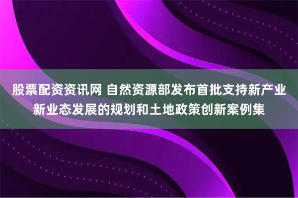 股票配资资讯网 自然资源部发布首批支持新产业新业态发展的规划和土地政策创新案例集