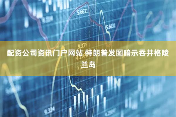 配资公司资讯门户网站 特朗普发图暗示吞并格陵兰岛