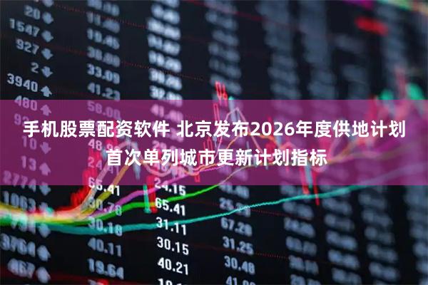 手机股票配资软件 北京发布2026年度供地计划 首次单列城市更新计划指标