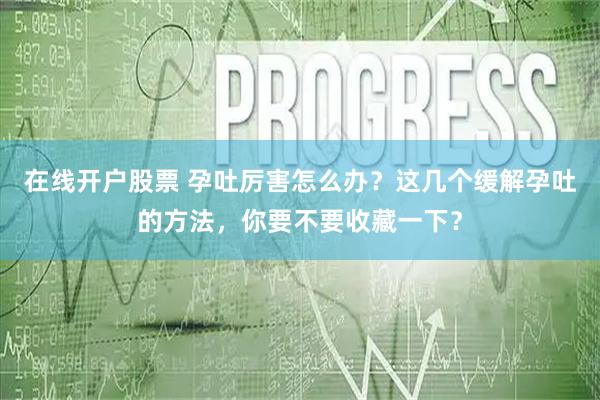 在线开户股票 孕吐厉害怎么办？这几个缓解孕吐的方法，你要不要收藏一下？