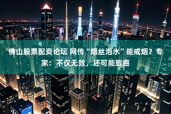 佛山股票配资论坛 网传“烟丝泡水”能戒烟？专家：不仅无效，还可能致癌