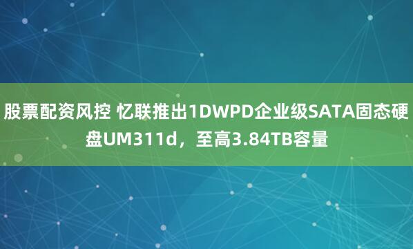 股票配资风控 忆联推出1DWPD企业级SATA固态硬盘UM311d，至高3.84TB容量