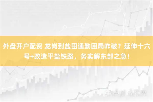 外盘开户配资 龙岗到盐田通勤困局咋破？延伸十六号+改造平盐铁路，务实解东部之急！