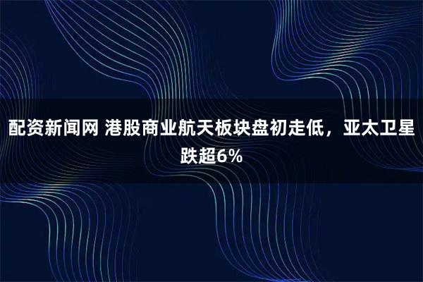 配资新闻网 港股商业航天板块盘初走低，亚太卫星跌超6%