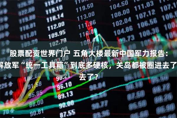 股票配资世界门户 五角大楼最新中国军力报告：解放军“统一工具箱”到底多硬核，关岛都被圈进去了？