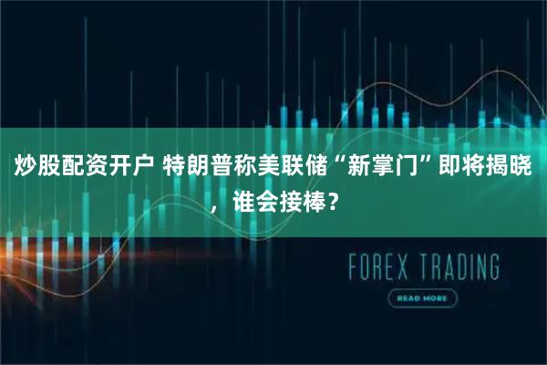 炒股配资开户 特朗普称美联储“新掌门”即将揭晓，谁会接棒？