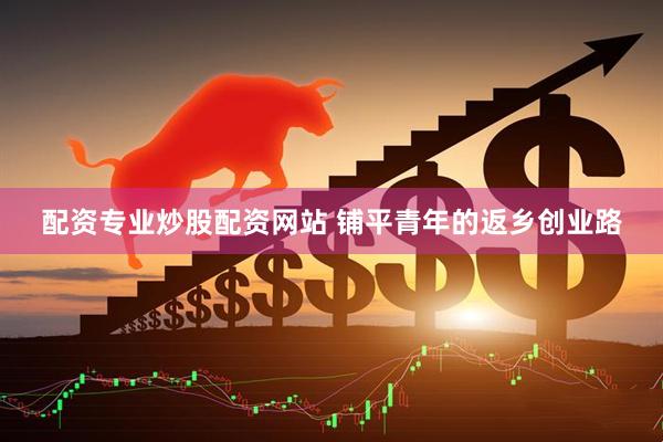 配资专业炒股配资网站 铺平青年的返乡创业路