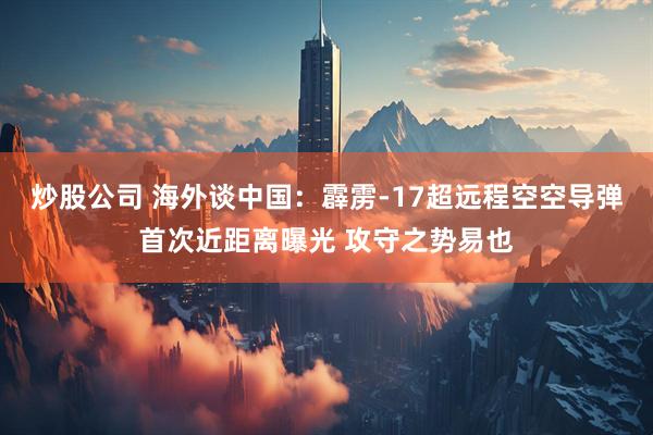 炒股公司 海外谈中国：霹雳-17超远程空空导弹首次近距离曝光 攻守之势易也