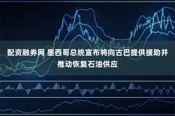 配资融券网 墨西哥总统宣布将向古巴提供援助并推动恢复石油供应