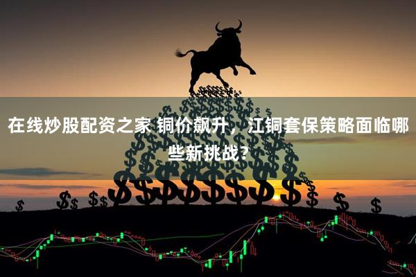 在线炒股配资之家 铜价飙升，江铜套保策略面临哪些新挑战？