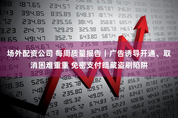场外配资公司 每周质量报告丨广告诱导开通、取消困难重重 免密支付暗藏盗刷陷阱