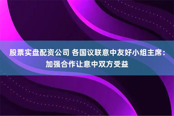 股票实盘配资公司 各国议联意中友好小组主席：加强合作让意中双方受益