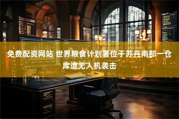 免费配资网站 世界粮食计划署位于苏丹南部一仓库遭无人机袭击