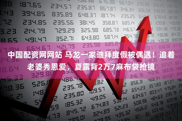 中国配资网网站 马龙一家迪拜度假被偶遇！追着老婆秀恩爱，夏露背2万7麻布袋抢镜