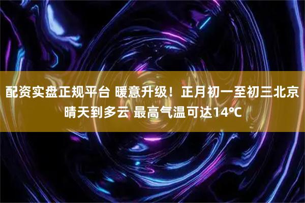 配资实盘正规平台 暖意升级！正月初一至初三北京晴天到多云 最高气温可达14℃