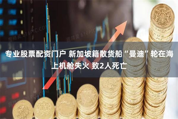 专业股票配资门户 新加坡籍散货船“曼迪”轮在海上机舱失火 致2人死亡
