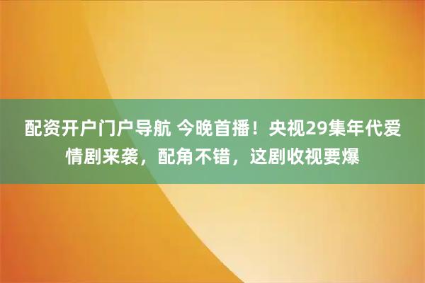 配资开户门户导航 今晚首播！央视29集年代爱情剧来袭，配角不错，这剧收视要爆