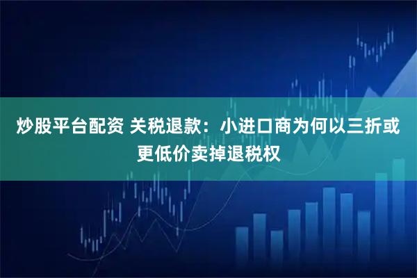 炒股平台配资 关税退款：小进口商为何以三折或更低价卖掉退税权