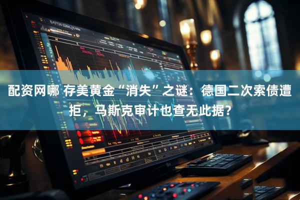 配资网哪 存美黄金“消失”之谜：德国二次索债遭拒，马斯克审计也查无此据？