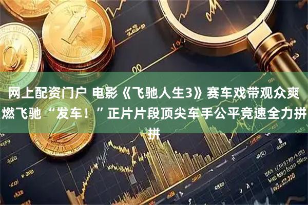 网上配资门户 电影《飞驰人生3》赛车戏带观众爽燃飞驰 “发车！”正片片段顶尖车手公平竞速全力拼