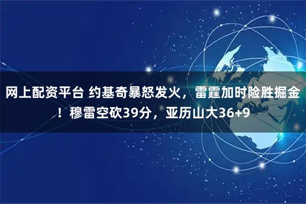 网上配资平台 约基奇暴怒发火，雷霆加时险胜掘金！穆雷空砍39分，亚历山大36+9