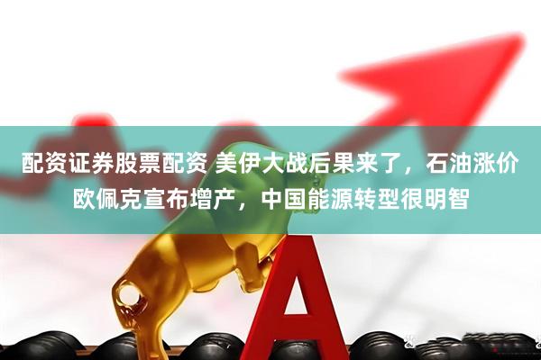 配资证券股票配资 美伊大战后果来了，石油涨价欧佩克宣布增产，中国能源转型很明智