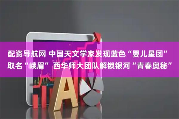 配资导航网 中国天文学家发现蓝色“婴儿星团” 取名“峨眉” 西华师大团队解锁银河“青春奥秘”