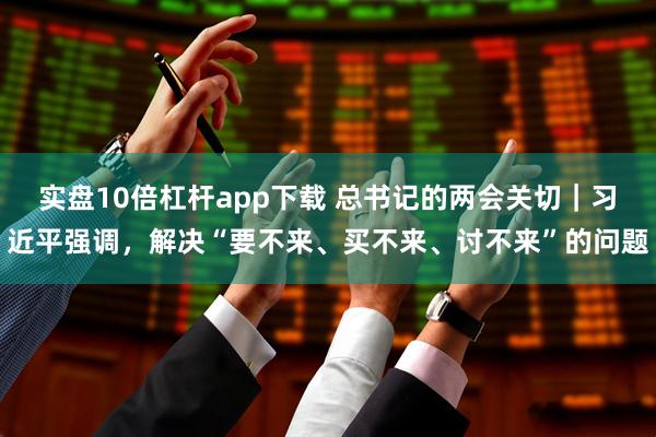 实盘10倍杠杆app下载 总书记的两会关切｜习近平强调，解决“要不来、买不来、讨不来”的问题