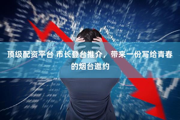 顶级配资平台 市长登台推介，带来一份写给青春的烟台邀约