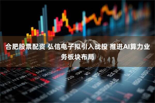 合肥股票配资 弘信电子拟引入战投 推进AI算力业务板块布局