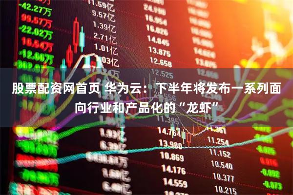 股票配资网首页 华为云：下半年将发布一系列面向行业和产品化的“龙虾”