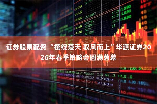证券股票配资 “樱绽楚天 驭风而上”华源证券2026年春季策略会圆满落幕
