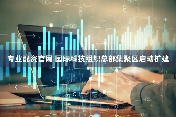 专业配资官网 国际科技组织总部集聚区启动扩建