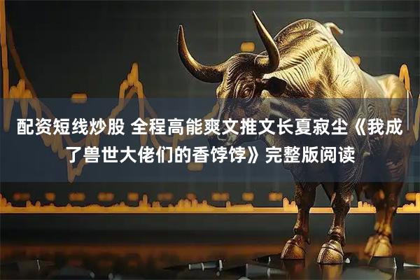 配资短线炒股 全程高能爽文推文长夏寂尘《我成了兽世大佬们的香饽饽》完整版阅读