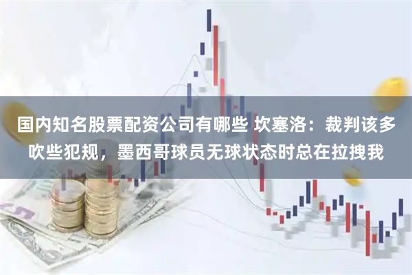 国内知名股票配资公司有哪些 坎塞洛:裁判该多吹些犯规,墨西哥球员无球状态时总在拉拽我